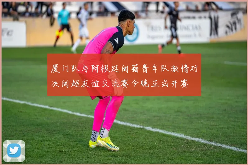 厦门队与阿根廷闽籍青年队激情对决闽超友谊交流赛今晚正式开赛
