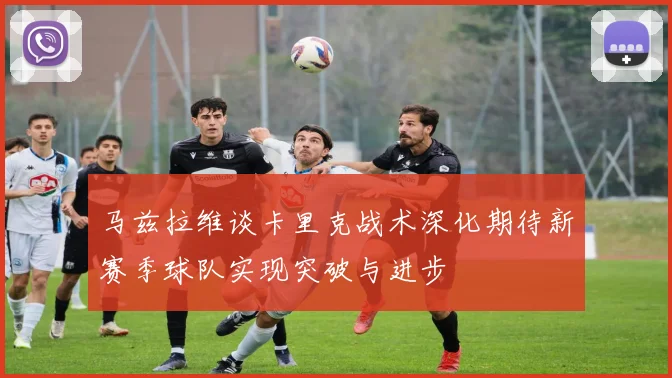 马兹拉维谈卡里克战术深化期待新赛季球队实现突破与进步