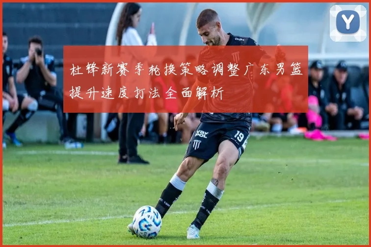 杜锋新赛季轮换策略调整广东男篮提升速度打法全面解析