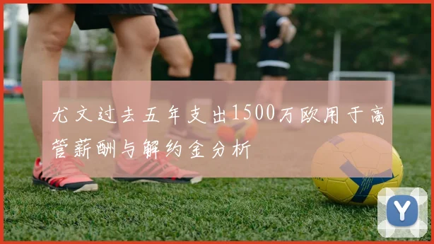 尤文过去五年支出1500万欧用于高管薪酬与解约金分析